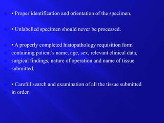  • Proper identification and orientation of the specimen.
 • Unlabelled specimen should never be processed.
 • A properly completed histopathology requisition form
 containing patient’s name, age, sex, relevant clinical data,
 surgical findings, nature of operation and name of tissue
 submitted.
 • Careful search and examination of all the tissue submitted
 in order.
 