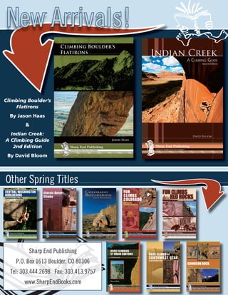 New Arrivals!

Climbing Boulder’s
    Flatirons
  By Jason Haas
        &
  Indian Creek:
A Climbing Guide
   2nd Edition
 By David Bloom




Other Spring Titles




         Sharp End Publishing
    P.O. Box 1613 Boulder, CO 80306
  Tel: 303.444.2698 Fax: 303.413.9757
       www.SharpEndBooks.com
 