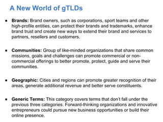 A New World of gTLDs
● Brands: Brand owners, such as corporations, sport teams and other
high-profile entities, can protect their brands and trademarks, enhance
brand trust and create new ways to extend their brand and services to
partners, resellers and customers.
● Communities: Group of like-minded organizations that share common
missions, goals and challenges can promote commercial or non-
commercial offerings to better promote, protect, guide and serve their
communities.
● Geographic: Cities and regions can promote greater recognition of their
areas, generate additional revenue and better serve constituents.
● Generic Terms: This category covers terms that don’t fall under the
previous three categories. Forward-thinking organizations and innovative
entrepreneurs could pursue new business opportunities or build their
online presence.
 