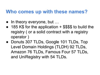 Who comes up with these names?
● In theory everyone, but …
● 185 K$ for the application + $$$$ to build the
registry ( or a solid contract with a registry
operator )
● Donuts 307 TLDs, Google 101 TLDs, Top
Level Domain Holdings (TLDH) 92 TLDs,
Amazon 76 TLDs, Famous Four 57 TLDs,
and UniRegistry with 54 TLDs.
 