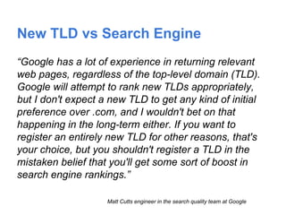 New TLD vs Search Engine
“Google has a lot of experience in returning relevant
web pages, regardless of the top-level domain (TLD).
Google will attempt to rank new TLDs appropriately,
but I don't expect a new TLD to get any kind of initial
preference over .com, and I wouldn't bet on that
happening in the long-term either. If you want to
register an entirely new TLD for other reasons, that's
your choice, but you shouldn't register a TLD in the
mistaken belief that you'll get some sort of boost in
search engine rankings.”
Matt Cutts engineer in the search quality team at Google
 
