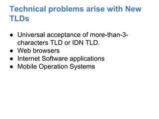 Technical problems arise with New
TLDs
● Universal acceptance of more-than-3-
characters TLD or IDN TLD.
● Web browsers
● Internet Software applications
● Mobile Operation Systems
 
