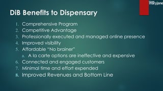 DiB Benefits to Dispensary
1. Comprehensive Program
2. Competitive Advantage
3. Professionally executed and managed online presence
4. Improved visibility
5. Affordable “No brainer”
a. A la carte options are ineffective and expensive
6. Connected and engaged customers
7. Minimal time and effort expended
8. Improved Revenues and Bottom Line
 
