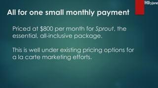 Priced at $800 per month for Sprout, the
essential, all-inclusive package.
This is well under existing pricing options for
a la carte marketing efforts.
All for one small monthly payment
 