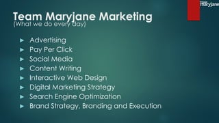 Team Maryjane Marketing
(What we do every day)
▶ Advertising
▶ Pay Per Click
▶ Social Media
▶ Content Writing
▶ Interactive Web Design
▶ Digital Marketing Strategy
▶ Search Engine Optimization
▶ Brand Strategy, Branding and Execution
 