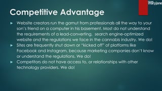 Competitive Advantage
▶ Website creators run the gamut from professionals all the way to your
son’s friend on a computer in his basement. Most do not understand
the requirements of a lead-converting, search engine-optimized
website and the regulations we face in the cannabis industry. We do!
▶ Sites are frequently shut down or “kicked off” of platforms like
Facebook and Instagram, because marketing companies don’t know
or understand the regulations. We do!
▶ Competitors do not have access to, or relationships with other
technology providers. We do!
 