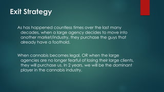 Exit Strategy
As has happened countless times over the last many
decades, when a large agency decides to move into
another market/industry, they purchase the guys that
already have a foothold.
When cannabis becomes legal, OR when the large
agencies are no longer fearful of losing their large clients,
they will purchase us. In 2 years, we will be the dominant
player in the cannabis industry.
 