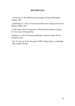 10
REFERENCES
.[1] Newton, I., The Mathematical Principles of Natural Philosophy,
London, 1687
[2] Schilling, G., Atlas of Astronomical Discoveries, Springer Science &
Business Media, 2011
[3] Th. Kuhn (1962). The Structure of Scientific Revolutions. Chicago,
IL: University of Chicago Press
[4] Rozen, A. (2013). Newtonian Mechanics. Rehovot, Israel: Science
Teaching Center
[5] F. W. Sears & M. W. Zemansky (1988). College Physics. Cambridge,
MA: Addison-Wesley.
 