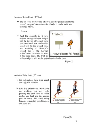 6
Newton’s Second Law ( 2nd
law):
 The net force practiced by a body is directly proportional to the
rate of change of momentum of the body. It can be written as
assumed below,
F = ma
 Real life example is, If two
objects having different weight
will be thrown off a roof then
you could think that the heavier
object will hit the ground first,
but according to Newton’s
second law , the heavier
object’s mass decreases because
it has extra mass. The truth is
both the objects will hit the ground at the similar time.
Figure(2)
Newton’s Third Law ( 3rd
law):
 for each action, there is an equal
and opposite reaction.
 Real life example is, When you
are walking, you are really
pushing the earth and the earth
pushes you back and this causes
you to move. The same thing
happens in event of cars, bicycles,
and boats etc.
Figure(3)
 