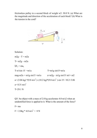 8
frictionless pulley to a second block of weight w2: 30.0 N. (a) What are
the magnitude and direction of the acceleration of each block? (b) What is
the tension in the cord?
Figure(14)
Solution:
m2g – T = m2a
T= m2g – m2a
ΣFx = max
T-w1sin 15 =m1a T=m1g sin15+m1a
mag-m2a = m1g sin15 +m1a a=m2g – m1g sin15/ m1+ m2
a= (3.06 kg) *(9.8 m/s2
)- (10.2 kg)*(9.8 m/s2
) sin 15 / 10.2+3.06
a= 0.31 m/s2
T=29.1 N
Q3/ An object with a mass of 2.0 kg accelerates 4.0 m/s2 when an
unidentified force is applied to it. What is the amount of the force?
F= ma
F = 2.0kg * 4.0 m/s2
= 8 N
 