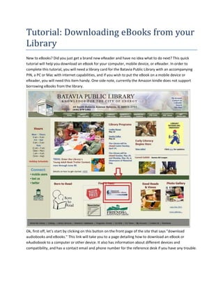 Tutorial: Downloading eBooks from your
Library
New to eBooks? Did you just get a brand new eReader and have no idea what to do next? This quick
tutorial will help you download an eBook for your computer, mobile device, or eReader. In order to
complete this tutorial, you will need a library card for the Batavia Public Library with an accompanying
PIN, a PC or Mac with internet capabilities, and if you wish to put the eBook on a mobile device or
eReader, you will need this item handy. One side note, currently the Amazon kindle does not support
borrowing eBooks from the library.




Ok, first off, let’s start by clicking on this button on the front page of the site that says "download
audiobooks and eBooks." This link will take you to a page detailing how to download an eBook or
eAudiobook to a computer or other device. It also has information about different devices and
compatibility, and has a contact email and phone number for the reference desk if you have any trouble.
 