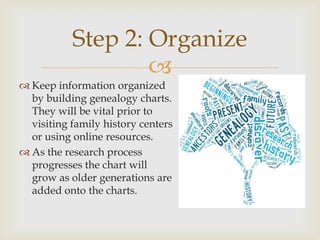 Step 2: Organize
                   
 Keep information organized
  by building genealogy charts.
  They will be vital prior to
  visiting family history centers
  or using online resources.
 As the research process
  progresses the chart will
  grow as older generations are
  added onto the charts.
 