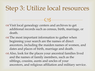 Step 3: Utilize local resources
                            
 Visit local genealogy centers and archives to get
  additional records such as census, birth, marriage, or
  death.
 The most important information to gather when
  beginning your search are the names of direct
  ancestors, including the maiden names of women, and
  dates and places of birth, marriage and death.
 Also, look for the places your ancestral families lived
  and the names of family members, such as the
  siblings, cousins, aunts and uncles of your
  ancestors, and religious affiliation and military service.
 