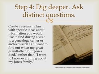 Step 4: Dig deeper. Ask
       distinct questions.
                         
Create a research plan
with specific ideas about
information you would
like to find during a visit
to a genealogy center or
archives such as “I want to
find out when my great-
grandfather John Jones
died,” rather than “I want
to know everything about
my Jones family.”
                              Photo courtesy of: Craighead County Jonesboro Public Library
 