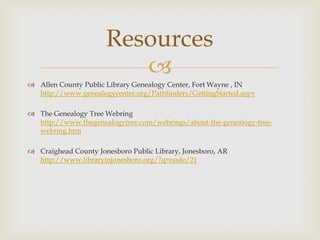 Resources
                         
 Allen County Public Library Genealogy Center, Fort Wayne , IN
  http://www.genealogycenter.org/Pathfinders/GettingStarted.aspx

 The Genealogy Tree Webring
  http://www.thegenealogytree.com/webrings/about-the-genealogy-tree-
  webring.htm

 Craighead County Jonesboro Public Library, Jonesboro, AR
  http://www.libraryinjonesboro.org/?q=node/21
 