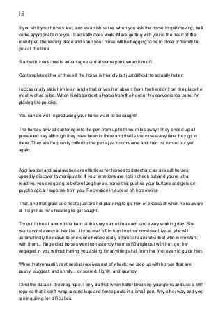 hi

If you shift your horses feet, and establish value, when you ask the horse to quit moving, he'll
come appropriate into you. It actually does work. Make getting with you in the heart of the
round pen the resting place and soon your horse will be begging to be in close proximity to
you all the time.


Start with treats/meals advantages and at some point wean him off.


Contemplate either of these if the horse is friendly but just difficult to actually halter.


I occasionally stalk him in an angle that drives him absent from the herd or from the place he
most wishes to be. When I independent a horse from the herd or his convenience zone, I'm
placing the policies.


You can do well in producing your horse want to be caught!


The horses arrived cantering into the pen from up to three miles away! They ended up all
presented hay although they have been in there and that is the case every time they go in
there. They are frequently called to the pens just to consume and then be turned out yet
again.



Aggravation and aggravation are effortless for horses to detect'and as a result horses
speedily discover to manipulate. If your emotions are not in check out and you're ultra
reactive, you are going to before long have a horse that pushes your buttons and gets an
psychological response from you. Recreation in excess of, horse wins.


That, and that grain and treats just are not planning to get him in excess of when he is aware
of it signifies he's heading to get caught.


Try out to be all around the barn at the very same time each and every working day. She
wants consistency in her life... if you start off to turn into that consistent issue, she will
automatically be drawn to you since horses really appreciate an individual who is constant
with them... Neglected horses want consistency the most!Dangle out with her, get her
engaged in you without having you asking for anything at all from her (not even to guide her).


When that romantic relationship receives out of whack, we stop up with horses that are
pushy, suggest, and unruly... or scared, flighty, and grumpy.


I 2nd the data on the drag rope, I only do that when halter breaking young'ens and use a stiff
rope so that it can't wrap around legs and fence posts in a small pen. Any other way and you
are inquiring for difficulties.
 