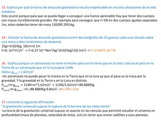 13.-Explica por qué la fuerza de atracción gravitatoria resulta inapreciable en muchas situaciones de la vida
cotidiana
Esto ocurre porque para que se pueda llegar a conseguir una fuerza apreciable hay que tener dos cuerpos
con masas increíblemente grandes. Por ejemplo para conseguir que F=1N en dos cuerpos iguales separados
1m, estos deberían tener de masa 126289.2051kg.


14.- Calcular la fuerza de atracción gravitatoria entre dos bolígrafos de 25 gramos cada uno situado sobre
una mesa a diez centímetros de distancia
25gr=0.025kg; 10cm=0.1m
F=G· (m*m’)/r2 -> F=6.27·10-11Nm2/kg2·(0.025kg)2/(0.1m2) -> F=3.91875·10-12N


16 .-Explica porque un astronauta no tiene el mismo peso en la tierra que en la luna. Calcula el peso en la
Tierra de un astronauta que en la luna pesa 114N
Datos: gluna = 1.62m/s2
-Un astronauta no puede pesar lo mismo en la Tierra que en la luna ya que el peso es la masa por la
gravedad. Y la gravedad en la Tierra y en la Luna es distinta.
Pluna=m·gluna -> 114N=m*1.62m/s2 -> 114N/1.62m/s2=88.8889kg
PTierra=m·gTierra ->PT=88.8889kg·9.8m/s2 ->PT=871.11N


17.-comenta la siguiente afirmación:
"la gravitación universal supuso la ruptura de la barrera de los cielos-tierra"
-La teoría de la gravitación universal supuso un avance en las ciencias que permitió estudiar el universo en
profundidad (masa de planetas, velocidad de éstos, ect) sin tener que enviar satélites a esos planetas.
 
