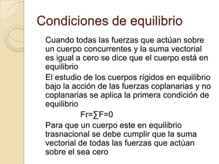 Condiciones de equilibrio
 Cuando todas las fuerzas que actúan sobre
 un cuerpo concurrentes y la suma vectorial
 es igual a cero se dice que el cuerpo está en
 equilibrio
 El estudio de los cuerpos rígidos en equilibrio
 bajo la acción de las fuerzas coplanarias y no
 coplanarias se aplica la primera condición de
 equilibrio
            Fr=∑F=0
 Para que un cuerpo este en equilibrio
 trasnacional se debe cumplir que la suma
 vectorial de todas las fuerzas que actúan
 sobre el sea cero
 