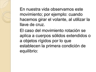 En nuestra vida observamos este
movimiento; por ejemplo: cuando
hacemos girar el volante, al utilizar la
llave de cruz.
El caso del movimiento rotación se
aplica a cuerpos sólidos extendidos o
a objetos rígidos por lo que
establecen la primera condición de
equilibrio:
 