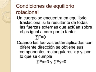 Condiciones de equilibrio
rotacional
Un cuerpo se encuentra en equilibrio
 traslacional si la resultante de todas
 las fuerzas externas que actúan sobre
 el es igual a cero por lo tanto:
          ∑F=0
Cuando las fuerzas están aplicadas con
 diferente dirección se obtiene sus
 componentes rectangulares x y y. por
 lo que se cumple
          ∑Fx=0 y ∑Fy=0
 