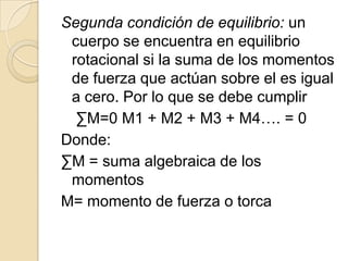 Segunda condición de equilibrio: un
 cuerpo se encuentra en equilibrio
 rotacional si la suma de los momentos
 de fuerza que actúan sobre el es igual
 a cero. Por lo que se debe cumplir
  ∑M=0 M1 + M2 + M3 + M4…. = 0
Donde:
∑M = suma algebraica de los
 momentos
M= momento de fuerza o torca
 