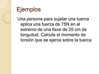 Ejemplos
Una persona para sujetar una tuerca
 aplica una fuerza de 75N en el
 extremo de una llave de 25 cm de
 longuitud. Calcula el momento de
 torsión que se ejerce sobre la tuerca
 