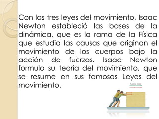 Con las tres leyes del movimiento, Isaac
Newton estableció las bases de la
dinámica, que es la rama de la Física
que estudia las causas que originan el
movimiento de los cuerpos bajo la
acción de fuerzas. Isaac Newton
formulo su teoría del movimiento, que
se resume en sus famosas Leyes del
movimiento.
 