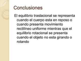 Conclusiones
El equilibrio traslacional se representa
 cuando el cuerpo esta en reposo o
 cuando presenta movimiento
 rectilíneo uniforme mientras que el
 equilibrio rotacional se presenta
 cuando el objeto no esta girando o
 rotando
 