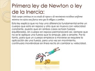 Primera ley de Newton o ley
de la Inercia:
Todo cuerpo continua en su estado de reposo o de movimiento rectilíneo uniforme
mientras no exista una fuerza neta que lo obligue a cambiar.
Esta ley explica que no hay una diferencia fundamental entre un
cuerpo que esta en reposo y otro que se mueva con velocidad
constante, puesto que en ambos casos actúan fuerzas
equilibradas. Un cuerpo en reposo permanecerá así, siempre que
no se le aplique una fuerza que lo empuje, jale o arrastre. Por lo
tanto, para que un cuerpo empiece a moverse se requiere la
aplicación de una fuerza, pero una vez en movimiento,
continuara moviéndose en línea recta sin cambiar su velocidad.
 
