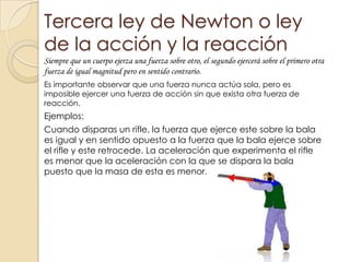 Tercera ley de Newton o ley
de la acción y la reacción
Siempre que un cuerpo ejerza una fuerza sobre otro, el segundo ejercerá sobre el primero otra
fuerza de igual magnitud pero en sentido contrario.
Es importante observar que una fuerza nunca actúa sola, pero es
imposible ejercer una fuerza de acción sin que exista otra fuerza de
reacción.
Ejemplos:
Cuando disparas un rifle, la fuerza que ejerce este sobre la bala
es igual y en sentido opuesto a la fuerza que la bala ejerce sobre
el rifle y este retrocede. La aceleración que experimenta el rifle
es menor que la aceleración con la que se dispara la bala
puesto que la masa de esta es menor.
 