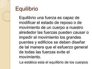 Equilibrio
 Equilibrio una fuerza es capaz de
 modificar el estado de reposo o de
 movimiento de un cuerpo a nuestro
 alrededor las fuerzas pueden causar o
 impedir el movimiento los grandes
 puentes y edificios se deben diseñar
 de tal manera que el esfuerzo general
 de todas las fuerzas evite el
 movimiento.
 La estática esta el equilibrio de los cuerpos
 