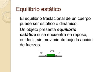 Equilibrio estático
 El equilibrio traslacional de un cuerpo
 puede ser estático o dinámico.
 Un objeto presenta equilibrio
 estático si se encuentra en reposo,
 es decir, sin movimiento bajo la acción
 de fuerzas.
                V=0
           +F         -F
 