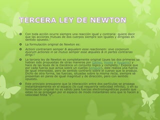  Con toda acción ocurre siempre una reacción igual y contraria: quiere decir
que las acciones mutuas de dos cuerpos siempre son iguales y dirigidas en
sentido opuesto.7
 La formulación original de Newton es:
 Actioni contrariam semper & æqualem esse reactionem: sive corporum
duorum actiones in se mutuo semper esse æquales & in partes contrarias
dirigi.6
 La tercera ley de Newton es completamente original (pues las dos primeras ya
habían sido propuestas de otras maneras por Galileo, Hooke y Huygens) y
hace de las leyes de la mecánica un conjunto lógico y completo.9 Expone que
por cada fuerza que actúa sobre un cuerpo (empuje), este realiza una fuerza
de igual intensidad, pero de sentido contrario sobre el cuerpo que la produjo.
Dicho de otra forma, las fuerzas, situadas sobre la misma recta, siempre se
presentan en pares de igual magnitud y de dirección, pero con sentido
opuesto.
 Este principio presupone que la interacción entre dos partículas se propaga
instantáneamente en el espacio (lo cual requeriría velocidad infinita), y en su
formulación original no es válido para fuerzas electromagnéticas puesto que
estas no se propagan por el espacio de modo instantáneo sino que lo hacen a
velocidad finita "c".
 