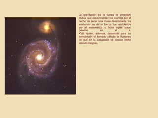 La gravitación es la fuerza de atracción
mutua que experimentan los cuerpos por el
hecho de tener una masa determinada. La
existencia de dicha fuerza fue establecida
por el matemático y físico inglés Isaac
Newton en el s.
XVII, quien, además, desarrolló para su
formulación el llamado cálculo de fluxiones
(lo que en la actualidad se conoce como
cálculo integral).
 