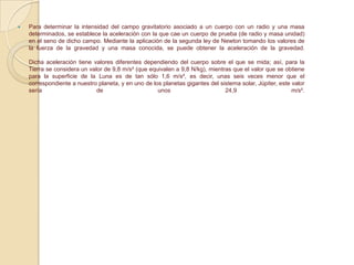  Para determinar la intensidad del campo gravitatorio asociado a un cuerpo con un radio y una masa
determinados, se establece la aceleración con la que cae un cuerpo de prueba (de radio y masa unidad)
en el seno de dicho campo. Mediante la aplicación de la segunda ley de Newton tomando los valores de
la fuerza de la gravedad y una masa conocida, se puede obtener la aceleración de la gravedad.
Dicha aceleración tiene valores diferentes dependiendo del cuerpo sobre el que se mida; así, para la
Tierra se considera un valor de 9,8 m/s² (que equivalen a 9,8 N/kg), mientras que el valor que se obtiene
para la superficie de la Luna es de tan sólo 1,6 m/s², es decir, unas seis veces menor que el
correspondiente a nuestro planeta, y en uno de los planetas gigantes del sistema solar, Júpiter, este valor
sería de unos 24,9 m/s².
 