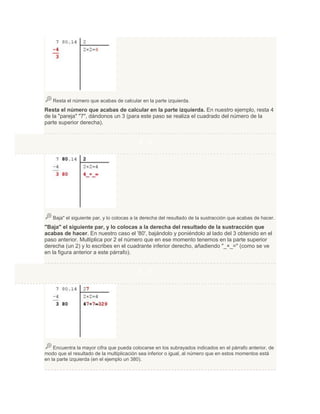 Resta el número que acabas de calcular en la parte izquierda.

Resta el número que acabas de calcular en la parte izquierda. En nuestro ejemplo, resta 4
de la "pareja" "7", dándonos un 3 (para este paso se realiza el cuadrado del número de la
parte superior derecha).

4. 4

Baja" el siguiente par, y lo colocas a la derecha del resultado de la sustracción que acabas de hacer.

"Baja" el siguiente par, y lo colocas a la derecha del resultado de la sustracción que
acabas de hacer. En nuestro caso el '80', bajándolo y poniéndolo al lado del 3 obtenido en el
paso anterior. Multiplica por 2 el número que en ese momento tenemos en la parte superior
derecha (un 2) y lo escribes en el cuadrante inferior derecho, añadiendo "_×_=" (como se ve
en la figura anterior a este párrafo).

5. 5

Encuentra la mayor cifra que pueda colocarse en los subrayados indicados en el párrafo anterior, de
modo que el resultado de la multiplicación sea inferior o igual, al número que en estos momentos está
en la parte izquierda (en el ejemplo un 380).

 