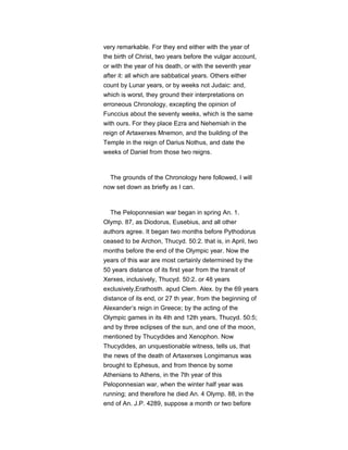 very remarkable. For they end either with the year of
the birth of Christ, two years before the vulgar account,
or with the year of his death, or with the seventh year
after it: all which are sabbatical years. Others either
count by Lunar years, or by weeks not Judaic: and,
which is worst, they ground their interpretations on
erroneous Chronology, excepting the opinion of
Funccius about the seventy weeks, which is the same
with ours. For they place Ezra and Nehemiah in the
reign of Artaxerxes Mnemon, and the building of the
Temple in the reign of Darius Nothus, and date the
weeks of Daniel from those two reigns.
The grounds of the Chronology here followed, I will
now set down as briefly as I can.
The Peloponnesian war began in spring An. 1.
Olymp. 87, as Diodorus, Eusebius, and all other
authors agree. It began two months before Pythodorus
ceased to be Archon, Thucyd. 50:2. that is, in April, two
months before the end of the Olympic year. Now the
years of this war are most certainly determined by the
50 years distance of its first year from the transit of
Xerxes, inclusively, Thucyd. 50:2. or 48 years
exclusively,Erathosth. apud Clem. Alex. by the 69 years
distance of its end, or 27 th year, from the beginning of
Alexander’s reign in Greece; by the acting of the
Olympic games in its 4th and 12th years, Thucyd. 50:5;
and by three eclipses of the sun, and one of the moon,
mentioned by Thucydides and Xenophon. Now
Thucydides, an unquestionable witness, tells us, that
the news of the death of Artaxerxes Longimanus was
brought to Ephesus, and from thence by some
Athenians to Athens, in the 7th year of this
Peloponnesian war, when the winter half year was
running; and therefore he died An. 4 Olymp. 88, in the
end of An. J.P. 4289, suppose a month or two before
 