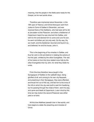 meaning, that the people in the fields were ready for the
Gospel, as his next words show.
Therefore was imprisoned about November, in the
18th year of Tiberius; and Christ thereupon went from
Judea to Cana of Galilee in December, and was
received there of the Galileans, who had seen all he did
at Jerusalem at the Passover: and when a Nobleman of
Capernaum heard he was returned into Galilee, and
went to him and desired him to come and cure his son,
he went not thither yet, but only said, Go thy way, thy
son liveth; and the Nobleman returned and found it so,
and believed, he and his house, John 4.
This is the beginning of his miracles in Galilee; and
thus far John is full and distinct in relating the actions of
his first year, omitted by the other Evangelists. The rest
of his history is from this time related more fully by the
other Evangelists than by John; for what they relate he
omits.
From this time therefore Jesus taught in the
Synagogues of Galilee on the sabbath-days, being
glorified of all: and coming to his own city Nazareth,
and preaching in their Synagogue, they were offended,
and thrust him out of the city, and led him to the brow of
the hill on which the city was built to cast him headlong;
but he passing through the midst of them, went his way,
and came and dwelt at Capernaum, Luke 4:And by this
time we may reckon the second Passover was either
past or at hand.
All this time Matthew passeth over in few words, and
here begins to relate the preaching and miracles of
Christ.
 