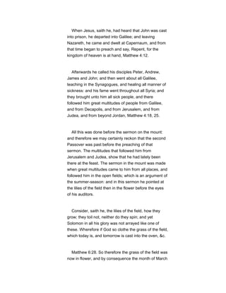 When Jesus, saith he, had heard that John was cast
into prison, he departed into Galilee; and leaving
Nazareth, he came and dwelt at Capernaum, and from
that time began to preach and say, Repent, for the
kingdom of heaven is at hand, Matthew 4:12.
Afterwards he called his disciples Peter, Andrew,
James and John; and then went about all Galilee,
teaching in the Synagogues, and healing all manner of
sickness: and his fame went throughout all Syria; and
they brought unto him all sick people, and there
followed him great multitudes of people from Galilee,
and from Decapolis, and from Jerusalem, and from
Judea, and from beyond Jordan, Matthew 4:18, 25.
All this was done before the sermon on the mount:
and therefore we may certainly reckon that the second
Passover was past before the preaching of that
sermon. The multitudes that followed him from
Jerusalem and Judea, show that he had lately been
there at the feast. The sermon in the mount was made
when great multitudes came to him from all places, and
followed him in the open fields; which is an argument of
the summer-season: and in this sermon he pointed at
the lilies of the field then in the flower before the eyes
of his auditors.
Consider, saith he, the lilies of the field, how they
grow; they toil not, neither do they spin; and yet
Solomon in all his glory was not arrayed like one of
these. Wherefore if God so clothe the grass of the field,
which today is, and tomorrow is cast into the oven, &c.
Matthew 6:28. So therefore the grass of the field was
now in flower, and by consequence the month of March
 