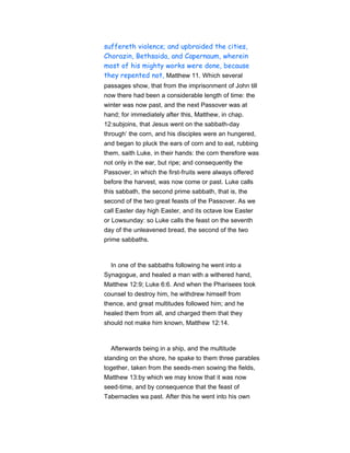 suffereth violence; and upbraided the cities,
Chorazin, Bethsaida, and Capernaum, wherein
most of his mighty works were done, because
they repented not, Matthew 11. Which several
passages show, that from the imprisonment of John till
now there had been a considerable length of time: the
winter was now past, and the next Passover was at
hand; for immediately after this, Matthew, in chap.
12:subjoins, that Jesus went on the sabbath-day
through’ the corn, and his disciples were an hungered,
and began to pluck the ears of corn and to eat, rubbing
them, saith Luke, in their hands: the corn therefore was
not only in the ear, but ripe; and consequently the
Passover, in which the first-fruits were always offered
before the harvest, was now come or past. Luke calls
this sabbath, the second prime sabbath, that is, the
second of the two great feasts of the Passover. As we
call Easter day high Easter, and its octave low Easter
or Lowsunday: so Luke calls the feast on the seventh
day of the unleavened bread, the second of the two
prime sabbaths.
In one of the sabbaths following he went into a
Synagogue, and healed a man with a withered hand,
Matthew 12:9; Luke 6:6. And when the Pharisees took
counsel to destroy him, he withdrew himself from
thence, and great multitudes followed him; and he
healed them from all, and charged them that they
should not make him known, Matthew 12:14.
Afterwards being in a ship, and the multitude
standing on the shore, he spake to them three parables
together, taken from the seeds-men sowing the fields,
Matthew 13:by which we may know that it was now
seed-time, and by consequence that the feast of
Tabernacles wa past. After this he went into his own
 