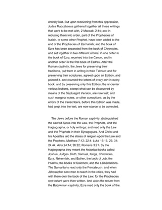 entirely lost. But upon recovering from this oppression,
Judas Maccabaeus gathered together all those writings
that were to be met with, 2 Maccab. 2:14; and in
reducing them into order, part of the Prophecies of
Isaiah, or some other Prophet, have been added to the
end of the Prophecies of Zechariah; and the book of
Ezra has been separated from the book of Chronicles,
and set together in two different orders; in one order in
the book of Ezra, received into the Canon, and in
another order in the first book of Esdras. After the
Roman captivity, the Jews for preserving their
traditions, put them in writing in their Talmud; and for
preserving their scriptures, agreed upon an Edition, and
pointed it, and counted the letters of every sort in every
book: and by preserving only this Edition, the ancienter
various lections, except what can be discovered by
means of the Septuagint Version, are now lost; and
such marginal notes, or other corruptions, as by the
errors of the transcribers, before this Edition was made,
had crept into the text, are now scarce to be corrected.
The Jews before the Roman captivity, distinguished
the sacred books into the Law, the Prophets, and the
Hagiographa, or holy writings; and read only the Law
and the Prophets in their Synagogues. And Christ and
his Apostles laid the stress of religion upon the Law and
the Prophets, Matthew 7:12; 22:4; Luke 16:16, 29, 31;
24:44; Acts 24:14; 26:22; Romans 3:21. By the
Hagiographa they meant the historical books called
Joshua, Judges, Ruth, Samuel, Kings, Chronicles,
Ezra, Nehemiah, and Esther, the book of Job, the
Psalms, the books of Solomon, and the Lamentations.
The Samaritans read only the Pentateuch: and when
Jehosaphat sent men to teach in the cities, they had
with them only the book of the Law; for the Prophecies
now extant were then written. And upon the return from
the Babylonian captivity, Ezra read only the book of the
 
