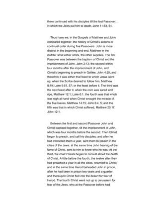 there continued with his disciples till the last Passover,
in which the Jews put him to death, John 11:53, 54.
Thus have we, in the Gospels of Matthew and John
compared together, the history of Christ’s actions in
continual order during five Passovers. John is more
distinct in the beginning and end; Matthew in the
middle: what either omits, the other supplies. The first
Passover was between the baptism of Christ and the
imprisonment of John, John 2:13; the second within
four months after the imprisonment of John, and
Christ’s beginning to preach in Galilee, John 4:35; and
therefore it was either that feast to which Jesus went
up, when the Scribe desired to follow him, Matthew
8:19; Luke 9:51, 57; or the feast before it. The third was
the next feast after it, when the corn was eared and
ripe, Matthew 12:1; Luke 6:1. the fourth was that which
was nigh at hand when Christ wrought the miracle of
the five loaves, Matthew 14:15; John 6:4, 5; and the
fifth was that in which Christ suffered, Matthew 20:17;
John 12:1.
Between the first and second Passover John and
Christ baptized together, till the imprisonment of John,
which was four months before the second. Then Christ
began to preach, and call his disciples; and after he
had instructed them a year, sent them to preach in the
cities of the Jews: at the same time John hearing of the
fame of Christ, sent to him to know who he was. At the
third, the chief Priests began to consult about the death
of Christ. A little before the fourth, the twelve after they
had preached a year in all the cities, returned to Christ;
and at the same time Herod beheaded John in prison,
after he had been in prison two years and a quarter:
and thereupon Christ fled into the desert for fear of
Herod. The fourth Christ went not up to Jerusalem for
fear of the Jews, who at the Passover before had
 