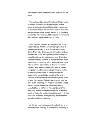 consulted his death, and because his time was not yet
come.
Thenceforward therefore till the feast of Tabernacles
he walked in Galilee, and that secretly for fear of
Herod: and after the feast of Tabernacles he returned
no more into Galilee, but sometimes was at Jerusalem,
and sometimes retired beyond Jordan, or to the city of
Ephraim by the wilderness, till the Passover in which he
was betrayed, apprehended, and crucified.
John therefore baptized two summers, and Christ
preached three. The first summer John preached to
make himself known, in order to give testimony to
Christ. Then, after Christ came to his baptism and was
made known to him, he baptized another summer, to
make Christ known by his testimony; and Christ also
baptized the same summer, to make himself the more
known: and by reason of John’s testimony there came
more to Christ’s baptism than to John’s. The winter
following John was imprisoned; and now his course
being at an end, Christ entered upon his proper office
of preaching in the cities. In the beginning of his
preaching he completed the number of the twelve
Apostles, and instructed them all the first year in order
to send them abroad. Before the end of this year, his
fame by his preaching and miracles was so far spread
abroad, that the Jews at the Passover following
consulted how to kill him. In the second year of his
preaching, it being no longer safe for him to converse
openly in Judea, he sent the twelve to preach in all their
cities: and in the end of the year they returned to him,
and told him all they had done.
All the last year the twelve continued with him to be
instructed more perfectly, in order to their preaching to
 