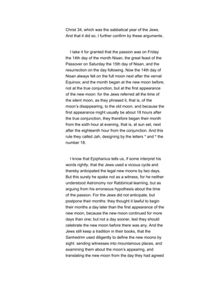 Christ 34, which was the sabbatical year of the Jews.
And that it did so, I further confirm by these arguments.
I take it for granted that the passion was on Friday
the 14th day of the month Nisan, the great feast of the
Passover on Saturday the 15th day of Nisan, and the
resurrection on the day following. Now the 14th day of
Nisan always fell on the full moon next after the vernal
Equinox; and the month began at the new moon before,
not at the true conjunction, but at the first appearance
of the new moon: for the Jews referred all the time of
the silent moon, as they phrased it, that is, of the
moon’s disappearing, to the old moon; and because the
first appearance might usually be about 18 hours after
the true conjunction, they therefore began their month
from the sixth hour at evening, that is, at sun set, next
after the eighteenth hour from the conjunction. And this
rule they called Jah, designing by the letters * and * the
number 18.
I know that Epiphanius tells us, if some interpret his
words rightly, that the Jews used a vicious cycle and
thereby anticipated the legal new moons by two days.
But this surely he spake not as a witness, for he neither
understood Astronomy nor Rabbinical learning, but as
arguing from his erroneous hypothesis about the time
of the passion. For the Jews did not anticipate, but
postpone their months: they thought it lawful to begin
their months a day later than the first appearance of the
new moon, because the new moon continued for more
days than one; but not a day sooner, lest they should
celebrate the new moon before there was any. And the
Jews still keep a tradition in their books, that the
Sanhedrim used diligently to define the new moons by
sight: sending witnesses into mountainous places, and
examining them about the moon’s appearing, and
translating the new moon from the day they had agreed
 