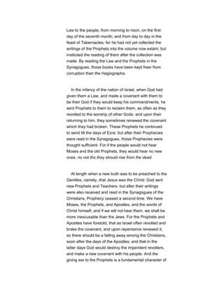 Law to the people, from morning to noon, on the first
day of the seventh month; and from day to day in the
feast of Tabernacles; for he had not yet collected the
writings of the Prophets into the volume now extant; but
instituted the reading of them after the collection was
made. By reading the Law and the Prophets in the
Synagogues, those books have been kept freer from
corruption than the Hagiographa.
In the infancy of the nation of Israel, when God had
given them a Law, and made a covenant with them to
be their God if they would keep his commandments, he
sent Prophets to them to reclaim them, as often as they
revolted to the worship of other Gods: and upon their
returning to him, they sometimes renewed the covenant
which they had broken. These Prophets he continued
to send till the days of Ezra: but after their Prophecies
were read in the Synagogues, those Prophecies were
thought sufficient. For if the people would not hear
Moses and the old Prophets, they would hear no new
ones, no not tho they should rise from the dead.
At length when a new truth was to be preached to the
Gentiles, namely, that Jesus was the Christ. God sent
new Prophets and Teachers: but after their writings
were also received and read in the Synagogues of the
Christians, Prophecy ceased a second time. We have
Moses, the Prophets, and Apostles, and the words of
Christ himself; and if we will not hear them, we shall be
more inexcusable than the Jews. For the Prophets and
Apostles have foretold, that as Israel often revolted and
brake the covenant, and upon repentance renewed it;
so there should be a falling away among the Christians,
soon after the days of the Apostles; and that in the
latter days God would destroy the impenitent revolters,
and make a new covenant with his people. And the
giving ear to the Prophets is a fundamental character of
 