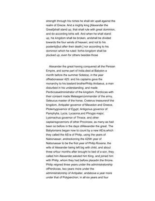 strength through his riches he shall stir upall against the
realm of Grecia. And a mighty king [Alexander the
Great]shall stand up, that shall rule with great dominion,
and do according tohis will. And when he shall stand
up, his kingdom shall be broken, andshall be divided
towards the four winds of heaven; and not to his
posterity[but after their death,] nor according to his
dominion which he ruled: forhis kingdom shall be
plucked up, even for others besides those
Alexander the great having conquered all the Persian
Empire, and some part of India,died at Babylon a
month before the summer Solstice, in the year
ofNabonassar 425: and his captains gave the
monarchy to his bastard brotherPhilip Aridaeus, a man
disturbed in his understanding; and made
Perdiccasadministrator of the kingdom. Perdiccas with
their consent made Meleagercommander of the army,
Seleucus master of the horse, Craterus treasurerof the
kingdom, Antipater governor of Macedon and Greece,
Ptolemygovernor of Egypt; Antigonus governor of
Pamphylia, Lycia, Lycaonia,and Phrygia major;
Lysimachus governor of Thrace, and other
captainsgovernors of other Provinces; as many as had
been so before in the days ofAlexander the great. The
Babylonians began now to count by a new AEra,which
they called the AEra of Philip, using the years of
Nabonassar, andreckoning the 425th year of
Nabonassar to be the first year of Philip.Roxana, the
wife of Alexander being left big with child, and about
three orfour months after brought to bed of a son, they
called him Alexander,saluted him King, and joined him
with Philip, whom they had before placedin the throne.
Philip reigned three years under the administratorship
ofPerdiccas, two years more under the
administratorship of Antipater, andabove a year more
under that of Polyperchon; in all six years and four
 