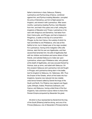 father’s dominions in Asia; Seleucus, Ptolemy,
Lysimachus and Pyrrhus king of Epirus, combined
against him; and Pyrrhus invading Macedon, corrupted
the army of Demetrius, put him to flight,seized his
kingdom, and shared it with Lysimachus. After seven
months, Lysimachus beating Pyrrhus, took Macedon
from him, and held it five years and a half, uniting the
kingdoms of Macedon and Thrace. Lysimachus in his
wars with Antigonus and Demetrius, had taken from
them Caria,Lydia, and Phrygia; and had a treasure in
Pergamus, a castle on the top of a conical hill in
Phrygia, by the river Caicus, the custody of which he
had committed to one Philataerus, who was at first
faithful to him, but in thelast year of his reign revolted.
For Lysimachus, having at the instigation ofhis wife
Arsinoe, slain first his own son Agathocles, and then
several that lamented him; the wife of Agathocles fled
with her children and brothers,and some others of their
friends, and solicited Seleucus to make war upon
Lysimachus; where upon Philataerus also, who grieved
at the death of Agathocles, and was accused thereof by
Arsinoe, took up arms, and sided with Seleucus. On
this occasion Seleucus and Lysimachus met and fought
in Phrygia; and Lysimachus being slain in the battle,
lost his kingdom to Seleucus, An. Nabonass. 465. Thus
the Empire of the Greeks, which at first brake into four
kingdoms, became now reduced into two notable
ones,hence forward called by Daniel the kings of the
South and North. For Ptolemy now reigned over Egypt,
Lybia, Ethiopia, Arabia, Phoenicia,Coelosyria, and
Cyprus; and Seleucus, having united three of the four
kingdoms, had a dominion scarce inferior to that of the
Persian Empire,conquered by Alexander the great.
All which is thus represented by Daniel:And the king
of the South [Ptolemy] shall be strong, and one of his
Princes [Seleucus, one of Alexander’s Princes] shall be
 