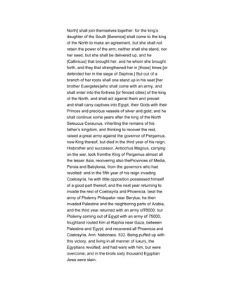 North] shall join themselves together: for the king’s
daughter of the South [Berenice] shall come to the king
of the North to make an agreement, but she shall not
retain the power of the arm; neither shall she stand, nor
her seed, but she shall be delivered up, and he
[Callinicus] that brought her, and he whom she brought
forth, and they that strengthened her in [those] times [or
defended her in the siege of Daphne.] But out of a
branch of her roots shall one stand up in his seat [her
brother Euergetes]who shall come with an army, and
shall enter into the fortress [or fenced cities] of the king
of the North, and shall act against them and prevail:
and shall carry captives into Egypt, their Gods with their
Princes and precious vessels of silver and gold; and he
shall continue some years after the king of the North
Seleucus Ceraunus, inheriting the remains of his
father’s kingdom, and thinking to recover the rest,
raised a great army against the governor of Pergamus,
now King thereof, but died in the third year of his reign.
Hisbrother and successor, Antiochus Magnus, carrying
on the war, took fromthe King of Pergamus almost all
the lesser Asia, recovering also theProvinces of Media,
Persia and Babylonia, from the governors who had
revolted: and in the fifth year of his reign invading
Coelosyria, he with little opposition possessed himself
of a good part thereof; and the next year returning to
invade the rest of Coelosyria and Phoenicia, beat the
army of Ptolemy Philopator near Berytus; he then
invaded Palestine and the neighboring parts of Arabia,
and the third year returned with an army of78000: but
Ptolemy coming out of Egypt with an army of 75000,
foughtand routed him at Raphia near Gaza, between
Palestine and Egypt; and recovered all Phoenicia and
Coelosyria, Ann. Nabonass. 532. Being puffed up with
this victory, and living in all manner of luxury, the
Egyptians revolted, and had wars with him, but were
overcome; and in the broils sixty thousand Egyptian
Jews were slain.
 