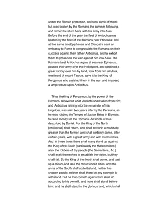 under the Roman protection, and took some of them;
but was beaten by the Romans the summer following,
and forced to return back with his army into Asia.
Before the end of the year the fleet of Antiochuswas
beaten by the fleet of the Romans near Phocaea: and
at the same timeEpiphanes and Cleopatra sent an
embassy to Rome to congratulate the Romans on their
success against their father Antiochus, and to exhort
them to prosecute the war against him into Asia. The
Romans beat Antiochus again at sea near Ephesus,
passed their army over the Hellespont, and obtained a
great victory over him by land, took from him all Asia,
westward of mount Taurus, gave it to the King of
Pergamus who assisted them in the war; and imposed
a large tribute upon Antiochus.
Thus theKing of Pergamus, by the power of the
Romans, recovered what Antiochushad taken from him;
and Antiochus retiring into the remainder of his
kingdom, was slain two years after by the Persians, as
he was robbing theTemple of Jupiter Belus in Elymais,
to raise money for the Romans. All which is thus
described by Daniel. For the King of the North
[Antiochus] shall return, and shall set forth a multitude
greater than the former; and shall certainly come, after
certain years, with a great army and with much riches.
And in those times there shall many stand up against
the King ofthe South [particularly the Macedonians;]
also the robbers of thy people [the Samaritans, &c.]
shall exalt themselves to establish the vision, butthey
shall fall. So the King of the North shall come, and cast
up a mount,and take the most fenced cities; and the
arms of the South shall notwithstand, neither his
chosen people, neither shall there be any strength to
withstand. But he that cometh against him shall do
according to his ownwill, and none shall stand before
him: and he shall stand in the glorious land, which shall
 