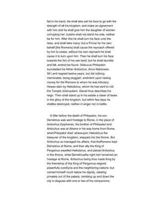 fail in his hand. He shall also set his face to go with the
strength of all his kingdom, and make an agreement
with him and he shall give him the daughter of women
corrupting her; butshe shall not stand his side, neither
be for him. After this he shall turn his face unto the
Isles, and shall take many: but a Prince for his own
behalf [the Romans] shall cause the reproach offered
by him to cease; without his own reproach he shall
cause it to turn upon him. Then he shall turn his face
towards the fort of his own land: but he shall stumble
and fall, andnot be found. Seleucus Philopator
succeeded his father Antiochus, Anno Nabonass.
561,and reigned twelve years, but did nothing
memorable, being sluggish, andintent upon raising
money for the Romans to whom he was tributary.
Hewas slain by Heliodorus, whom he had sent to rob
the Temple ofJerusalem. Daniel thus describes his
reign. Then shall stand up in his estate a raiser of taxes
in the glory of the kingdom, but within few days he
shallbe destroyed, neither in anger nor in battle.
A little before the death of Philopator, his son
Demetrius was sent hostage to Rome, in the place of
Antiochus Epiphanes, the brother of Philopator;and
Antiochus was at Athens in his way home from Rome,
whenPhilopator died: whereupon Heliodorus the
treasurer of the kingdom, stepped into the throne. But
Antiochus so managed his affairs, that theRomans kept
Demetrius at Rome; and their ally the King of
Pergamus expelled Heliodorus, and placed Antiochus
in the throne, while Demetriusthe right heir remained an
hostage at Rome. Antiochus being thus made King by
the friendship of the King of Pergamus reigned
powerfully overSyria and the neighboring nations: but
carried himself much below his dignity, stealing
privately out of the palace, rambling up and down the
city in disguise with one or two of his companions;
 